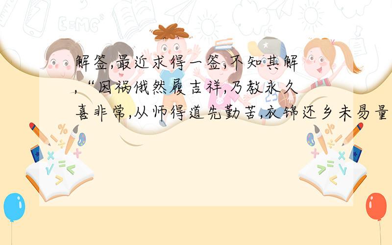 解签,最近求得一签,不知其解,“因祸俄然履吉祥,乃教永久喜非常,从师得道先勤苦,衣锦还乡未易量”