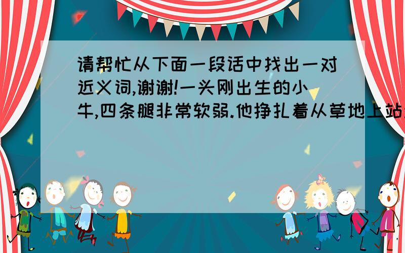 请帮忙从下面一段话中找出一对近义词,谢谢!一头刚出生的小牛,四条腿非常软弱.他挣扎着从草地上站起来,可是摇摇晃晃站不稳.“扑通”一声摔倒了.第二次,刚站起来又跌倒了,第三次,还是没