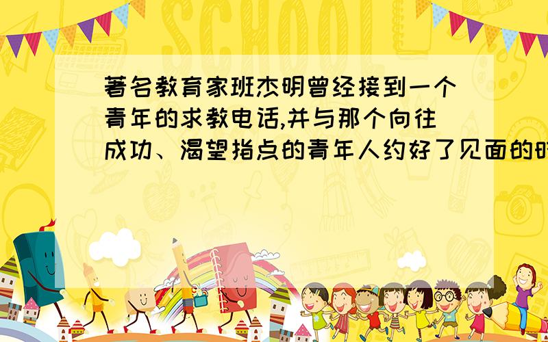 著名教育家班杰明曾经接到一个青年的求教电话,并与那个向往成功、渴望指点的青年人约好了见面的时间和地点.||待那个青年人如约而至进,班杰明的房门大敞开着,眼前的景象却令青年人颇