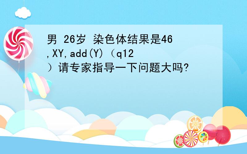 男 26岁 染色体结果是46,XY,add(Y)（q12）请专家指导一下问题大吗?