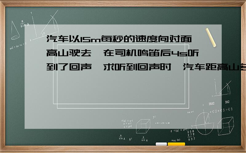 汽车以15m每秒的速度向对面高山驶去,在司机鸣笛后4s听到了回声,求听到回声时,汽车距高山多远?（声音速度340m每秒）