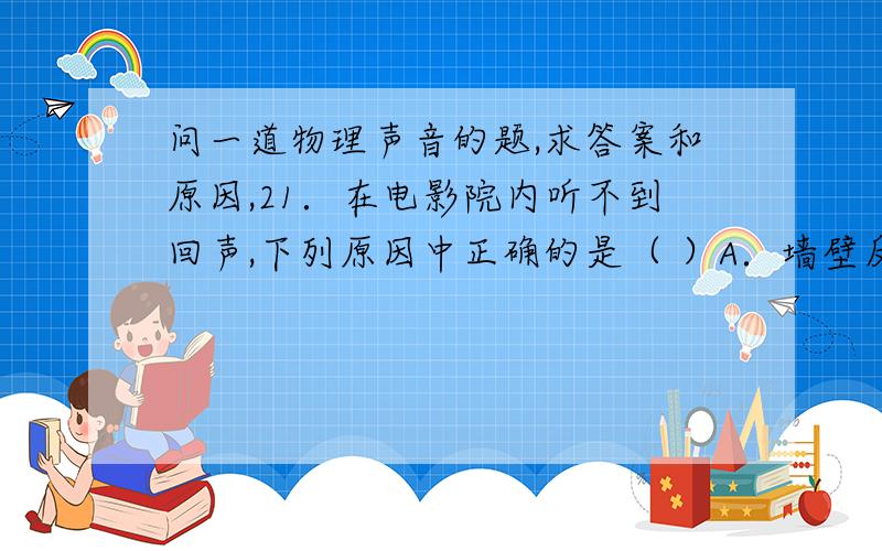 问一道物理声音的题,求答案和原因,21．在电影院内听不到回声,下列原因中正确的是（ ）A．墙壁反射的声音与原声混在一起分不出来B．墙壁吸音性好,传向墙壁的大部分声音被吸收了C．墙壁