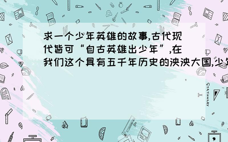 求一个少年英雄的故事,古代现代皆可“自古英雄出少年”,在我们这个具有五千年历史的泱泱大国,少年英雄的故事层出不穷,你知道哪些少年英雄的故事呢?（古代.现代的都可以）以上为我问