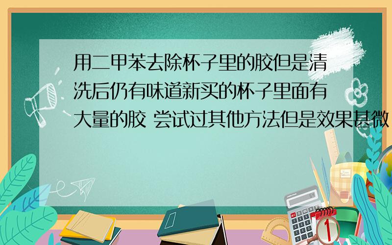 用二甲苯去除杯子里的胶但是清洗后仍有味道新买的杯子里面有大量的胶 尝试过其他方法但是效果甚微 最后无奈用二甲苯擦拭去除 可是清洗之后仍留有味道怎么办