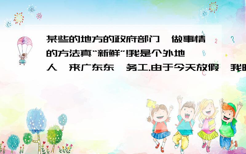 某些的地方的政府部门,做事情的方法真“新鲜”!我是个外地人,来广东东莞务工.由于今天放假,我昨天就跑去我工作地方的相邻镇朋友家玩,后来玩得太晚,没有回去.想想每天没事走,就打算去