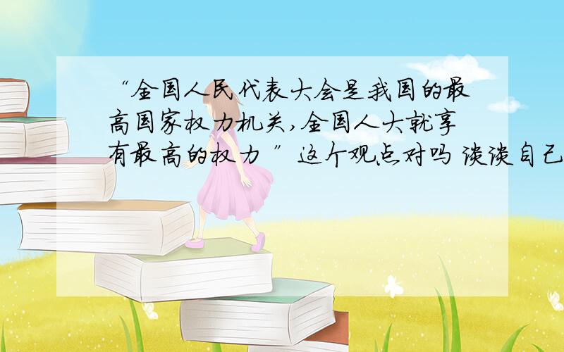 “全国人民代表大会是我国的最高国家权力机关,全国人大就享有最高的权力 ”这个观点对吗 谈谈自己的认识用八年级知识回答