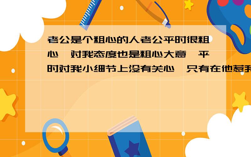 老公是个粗心的人老公平时很粗心,对我态度也是粗心大意,平时对我小细节上没有关心,只有在他惹我生气,我发脾气的时候才会在乎我,对我有点微微关心,但等我们和好以后又是一样,没有在乎