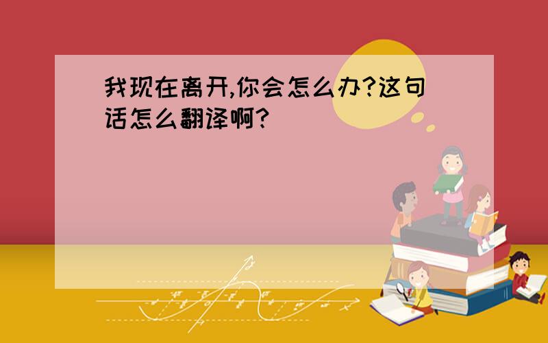 我现在离开,你会怎么办?这句话怎么翻译啊?