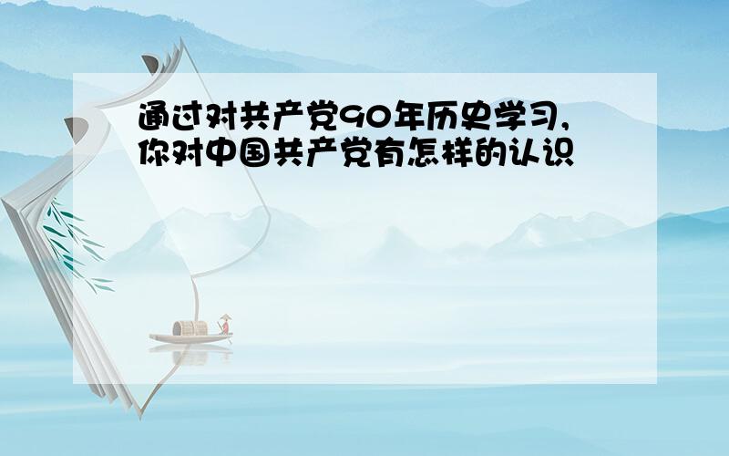 通过对共产党90年历史学习,你对中国共产党有怎样的认识