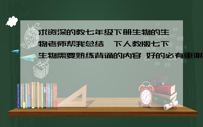 求资深的教七年级下册生物的生物老师帮我总结一下人教版七下生物需要熟练背诵的内容 好的必有重谢我决不食言~