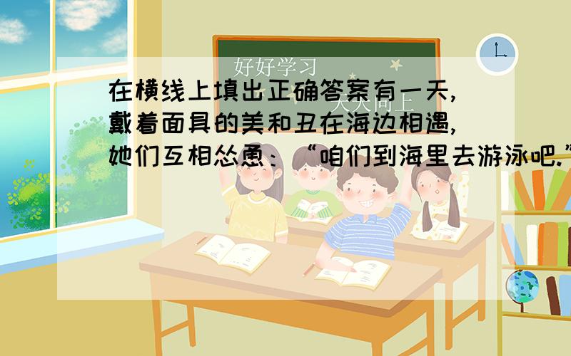 在横线上填出正确答案有一天,戴着面具的美和丑在海边相遇,她们互相怂恿：“咱们到海里去游泳吧.”于是她们摘下了面具,在海里游泳.过了一会儿,丑回到了海岸上,戴上了本来属于美的面具