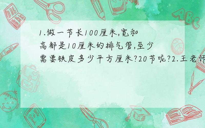 1.做一节长100厘米,宽和高都是10厘米的排气管,至少需要铁皮多少平方厘米?20节呢?2.王老师买了一套房子,客厅是一个长方形,原计划用面积是16平方分米的方砖铺地,需要150块.现在决定用长6分米