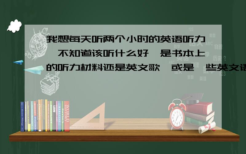 我想每天听两个小时的英语听力,不知道该听什么好,是书本上的听力材料还是英文歌,或是一些英文语段,所以请有经验者指点指点,并说明下载地点,