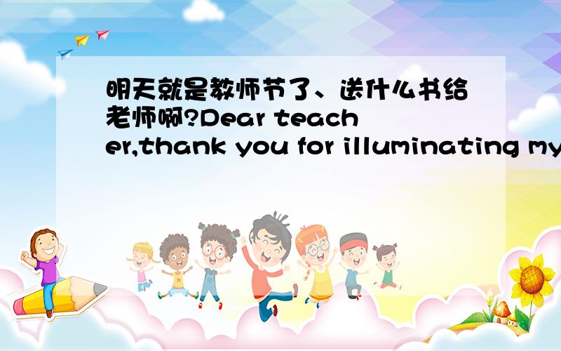 明天就是教师节了、送什么书给老师啊?Dear teacher,thank you for illuminating my voyage of life with your own light of life.My grateful sentiments come from the bottom of my heart.老师,感谢您用自己的生命之光,照亮了我人