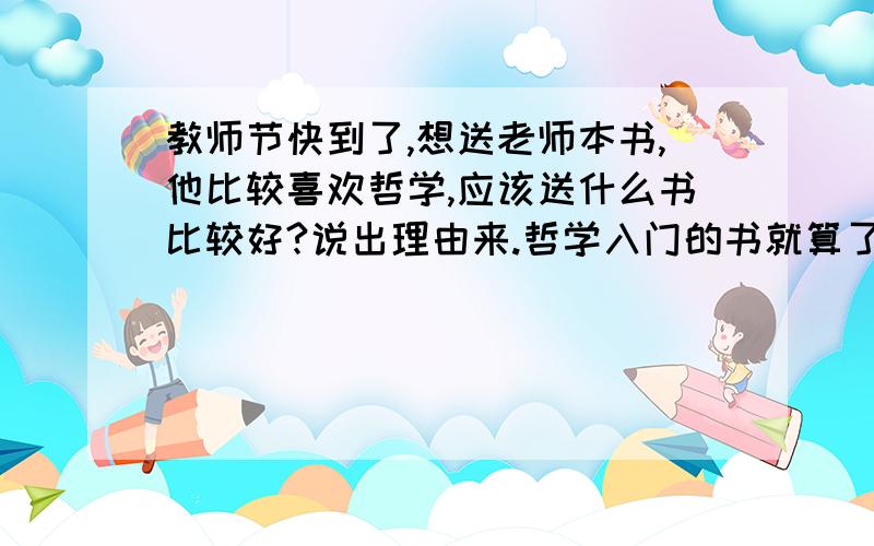 教师节快到了,想送老师本书,他比较喜欢哲学,应该送什么书比较好?说出理由来.哲学入门的书就算了.