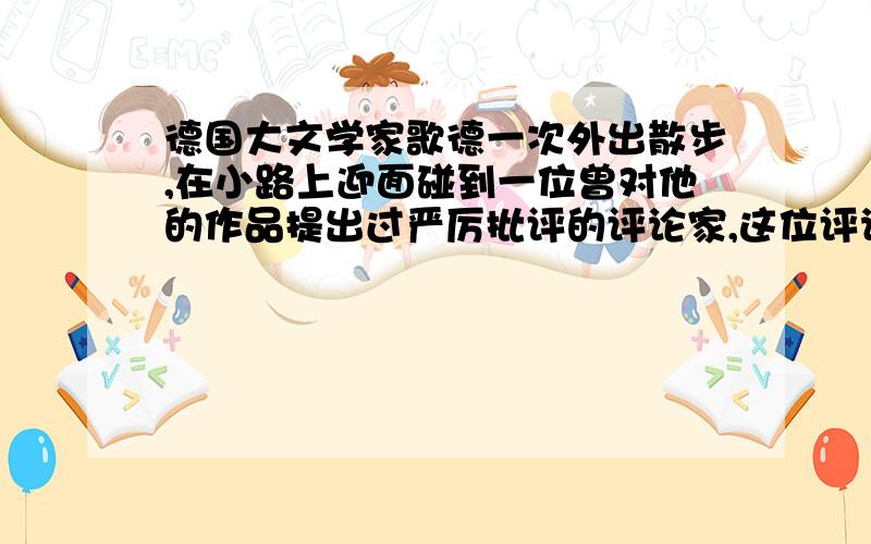 德国大文学家歌德一次外出散步,在小路上迎面碰到一位曾对他的作品提出过严厉批评的评论家,这位评论家盛气凌人的对歌的说：“我从来不给傻子让路!”而歌德却笑着说：“我正好相反!”