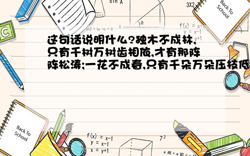 这句话说明什么?独木不成林,只有千树万树齿相依,才有那阵阵松涛;一花不成春,只有千朵万朵压枝低,才有那满园春色;滴水不成流,只有千点万点长聚首,才有那万顷碧波.亲爱的同学,生活又何