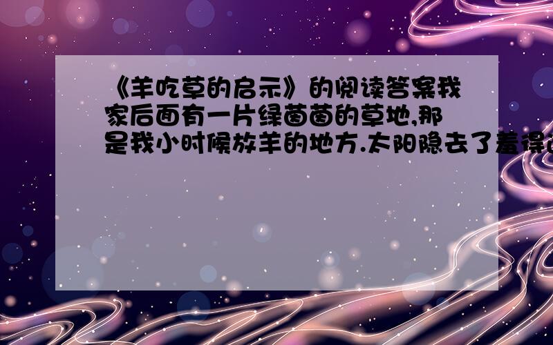 《羊吃草的启示》的阅读答案我家后面有一片绿茵茵的草地,那是我小时候放羊的地方.太阳隐去了羞得通红的大圆脸,偏南风吹来五彩缤纷的晚霞,这是夏天里最怡人的时刻,羊吃草,要数这时最