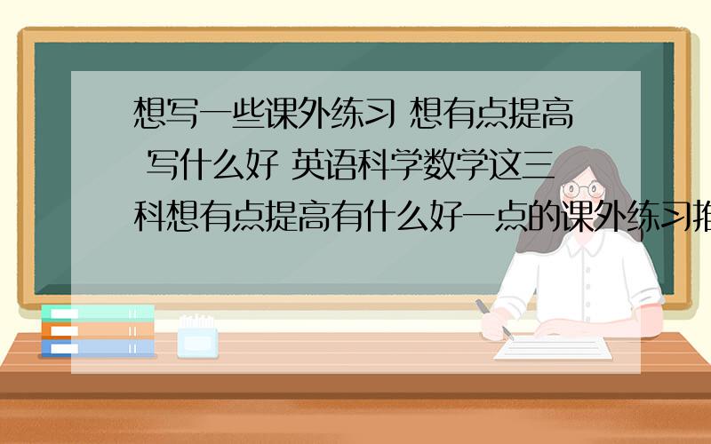 想写一些课外练习 想有点提高 写什么好 英语科学数学这三科想有点提高有什么好一点的课外练习推荐一下.要有解题的要有点难度