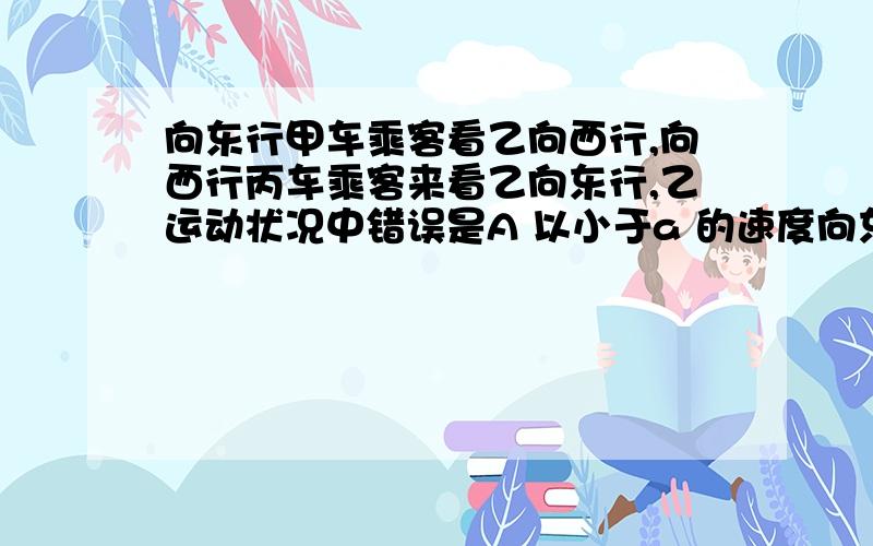 向东行甲车乘客看乙向西行,向西行丙车乘客来看乙向东行,乙运动状况中错误是A 以小于a 的速度向东行驶 B 以小于b 的速度向西行驶 C 以大于a 的速度向东行驶 D 静止不动