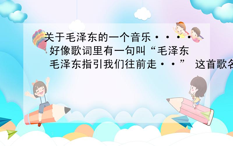 关于毛泽东的一个音乐···· 好像歌词里有一句叫“毛泽东 毛泽东指引我们往前走··” 这首歌名字叫啥·····