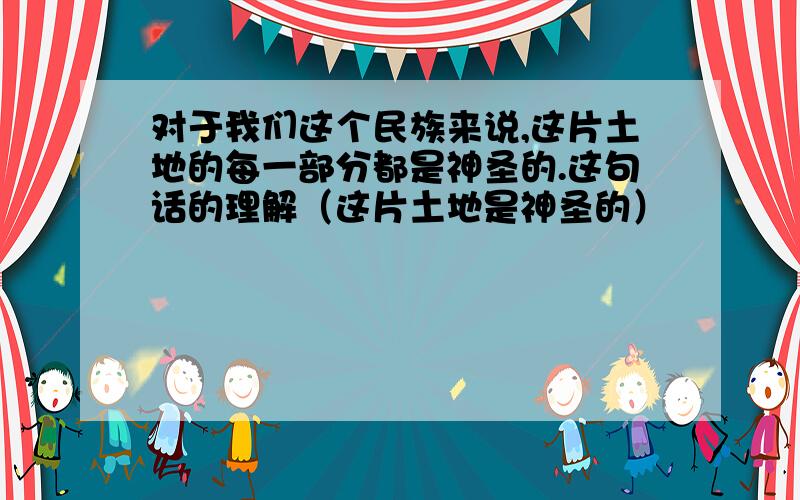 对于我们这个民族来说,这片土地的每一部分都是神圣的.这句话的理解（这片土地是神圣的）