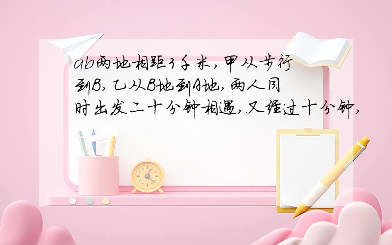 ab两地相距3千米,甲从步行到B,乙从B地到A地,两人同时出发二十分钟相遇,又经过十分钟,