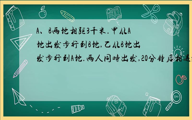 A、B两地相距3千米.甲从A地出发步行到B地,乙从B地出发步行到A地.两人同时出发,20分钟后相遇； 半个小时后,甲所余路程为乙所余路程的2倍.求两人的速度.（要求用多种方法解题,至少2种）