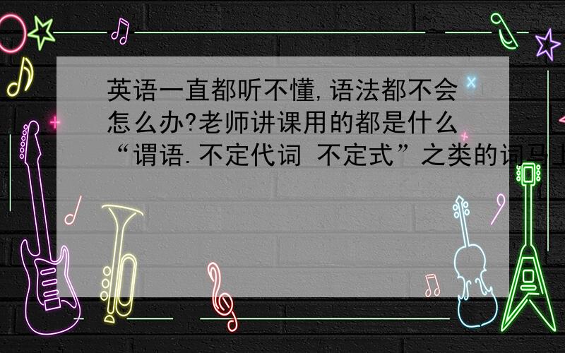 英语一直都听不懂,语法都不会怎么办?老师讲课用的都是什么“谓语.不定代词 不定式”之类的词马上中考了但是我的英语基础还是好的就是听不懂“谓语 不定式 情态动词”等 之类的词