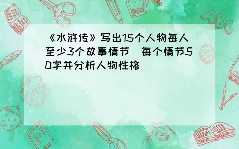 《水浒传》写出15个人物每人至少3个故事情节（每个情节50字并分析人物性格）