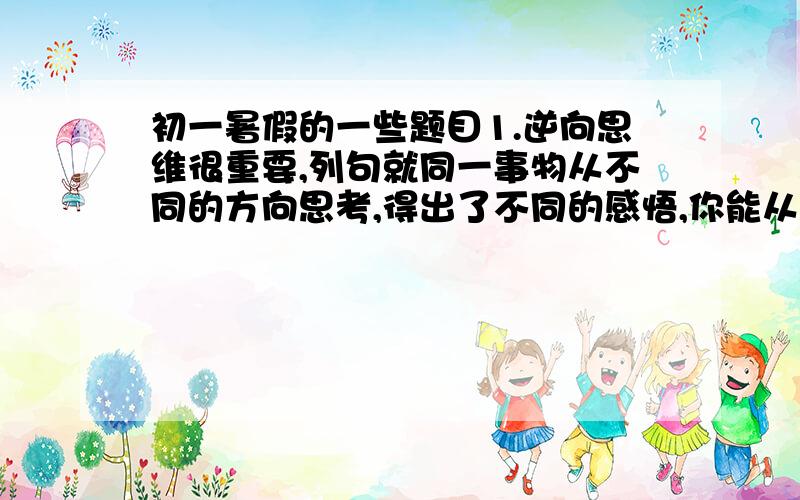 初一暑假的一些题目1.逆向思维很重要,列句就同一事物从不同的方向思考,得出了不同的感悟,你能从{气球}｛天平｝中任选一个写写吗?列：流星甲：在生命的最后一刻、仍然闪闪发光乙：偏