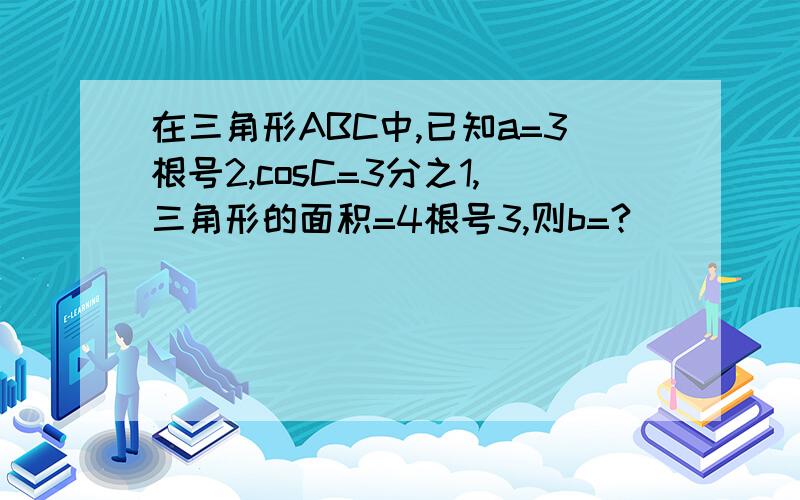 在三角形ABC中,已知a=3根号2,cosC=3分之1,三角形的面积=4根号3,则b=?