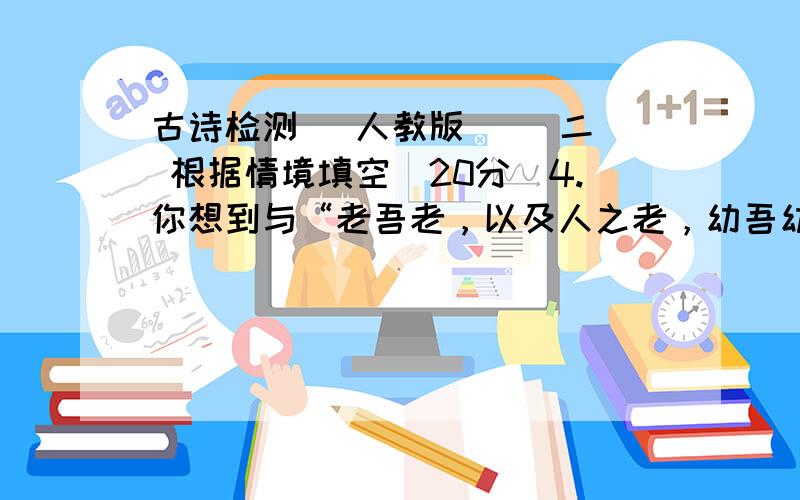 古诗检测 (人教版) （二） 根据情境填空（20分）4.你想到与“老吾老，以及人之老，幼吾幼，以及人之幼”意思相近的句子是：5.《陋室铭》中与“时人莫小池中水，浅处无妨有卧龙”意思