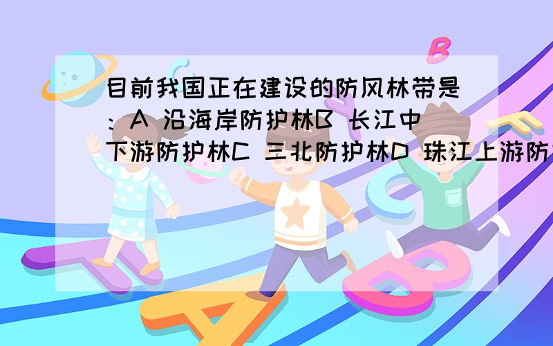 目前我国正在建设的防风林带是：A 沿海岸防护林B 长江中下游防护林C 三北防护林D 珠江上游防护林