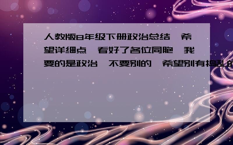 人教版8年级下册政治总结,希望详细点,看好了各位同胞,我要的是政治,不要别的,希望别有捣乱的...对不住，我弄错了，我要八上的，看好了