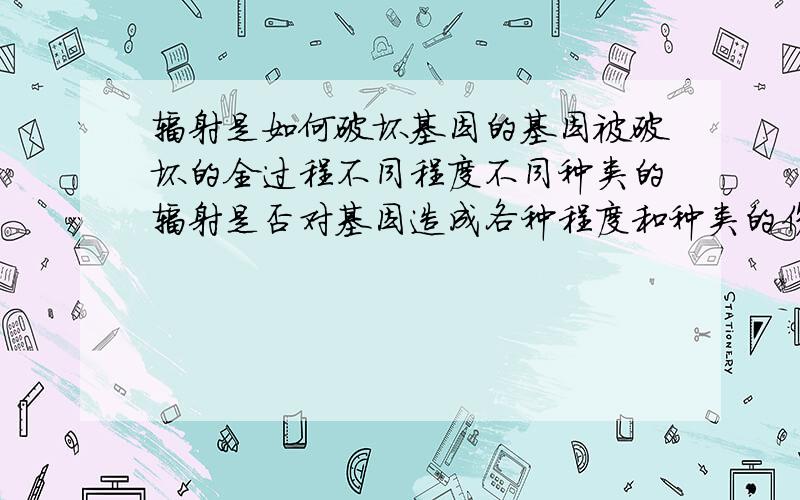 辐射是如何破坏基因的基因被破坏的全过程不同程度不同种类的辐射是否对基因造成各种程度和种类的伤害?具体哪样的辐射会对基因造成哪样的伤害?辐射是如何干扰基因的正常复制的呢？