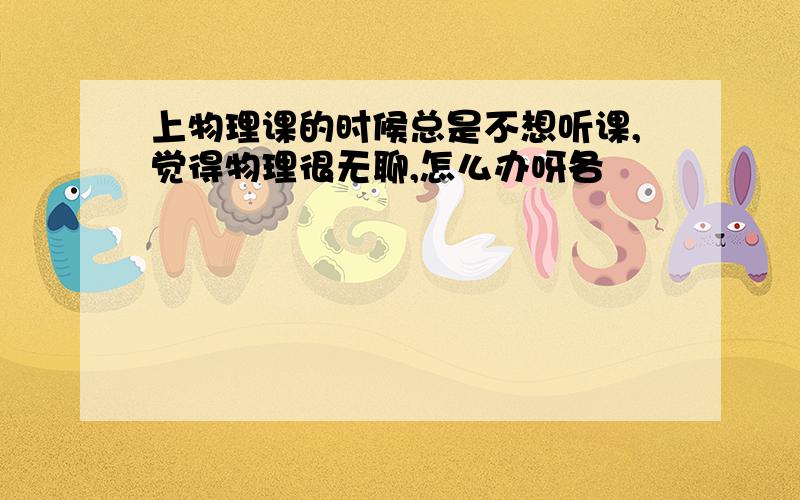 上物理课的时候总是不想听课,觉得物理很无聊,怎么办呀各