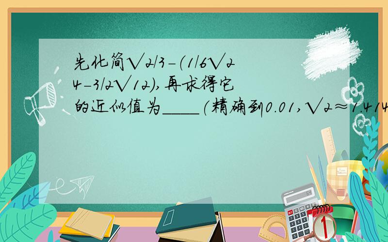 先化简√2/3-（1/6√24-3/2√12),再求得它的近似值为____(精确到0.01,√2≈1.414,√3≈1.732）