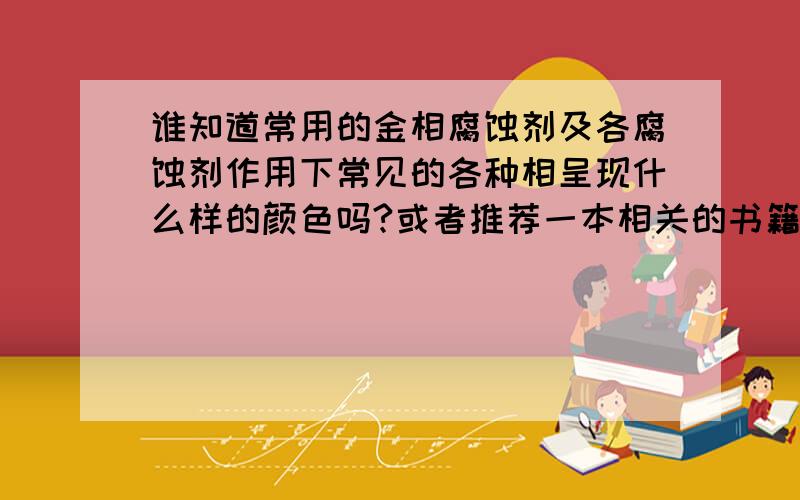 谁知道常用的金相腐蚀剂及各腐蚀剂作用下常见的各种相呈现什么样的颜色吗?或者推荐一本相关的书籍