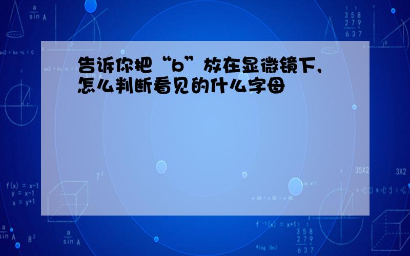 告诉你把“b”放在显微镜下,怎么判断看见的什么字母