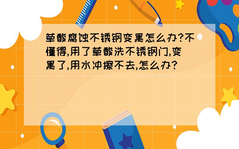 草酸腐蚀不锈钢变黑怎么办?不懂得,用了草酸洗不锈钢门,变黑了,用水冲擦不去,怎么办?