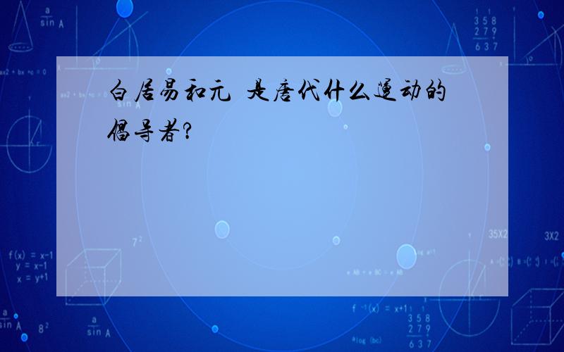 白居易和元瞋是唐代什么运动的倡导者?