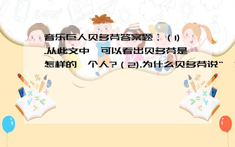 音乐巨人贝多芬答案题：（1).从此文中,可以看出贝多芬是怎样的一个人?（2).为什么贝多芬说“一株树也比一个人好”,你体会到了吗?