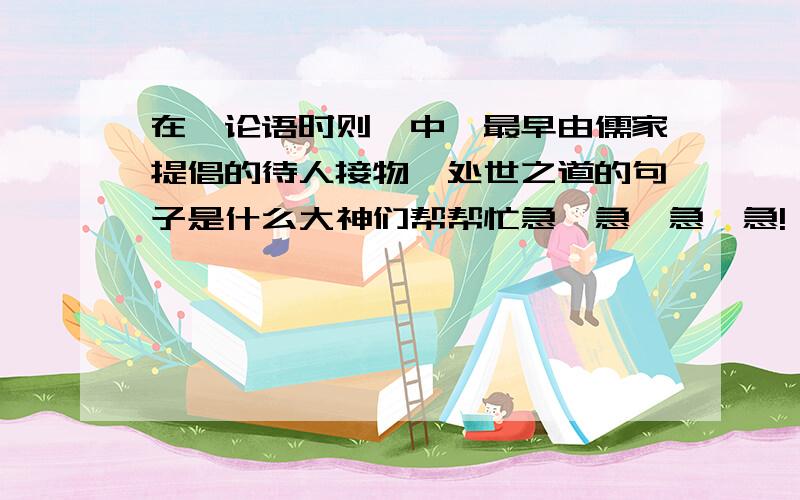 在《论语时则》中,最早由儒家提倡的待人接物、处世之道的句子是什么大神们帮帮忙急、急、急、急!