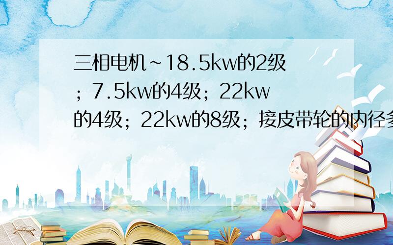 三相电机~18.5kw的2级；7.5kw的4级；22kw的4级；22kw的8级；接皮带轮的内径多少?三相异步电动机