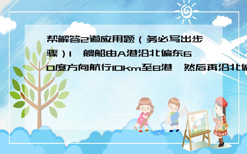 帮解答2道应用题（务必写出步骤）1一艘船由A港沿北偏东60度方向航行10km至B港,然后再沿北偏西方向航行10km至C港.求（1）A,C两港之间的距离（2）确定C港在A港的什么方向?2一跟4M的竹竿斜靠在