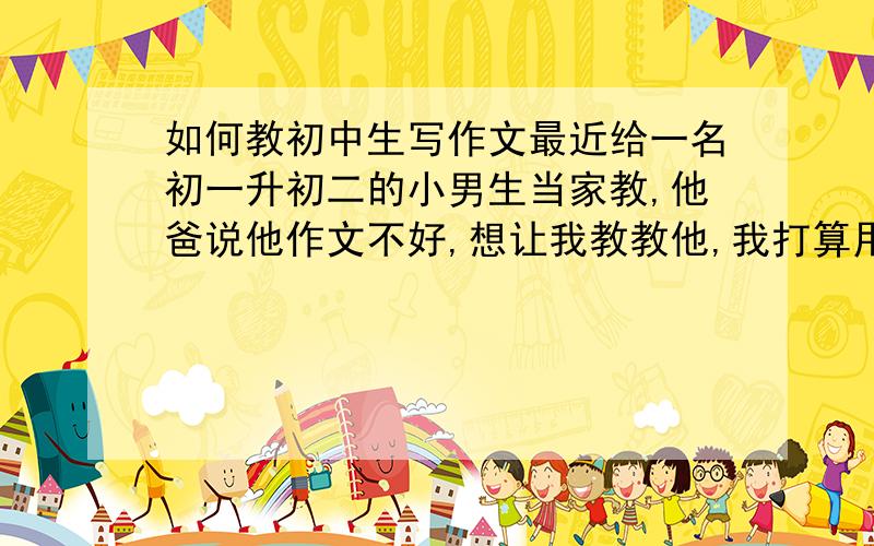 如何教初中生写作文最近给一名初一升初二的小男生当家教,他爸说他作文不好,想让我教教他,我打算用一两次课,总共四五个小时左右给他讲讲,但是我不知道该给他讲些什么……愿众位老师