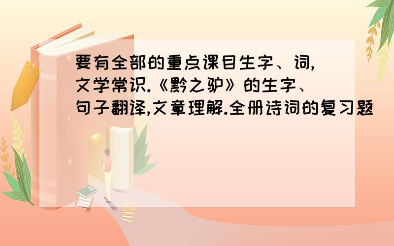 要有全部的重点课目生字、词,文学常识.《黔之驴》的生字、句子翻译,文章理解.全册诗词的复习题