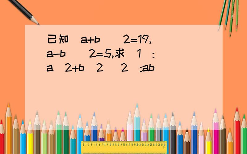 已知(a+b)^2=19,(a-b)^2=5,求(1):a^2+b^2 (2):ab