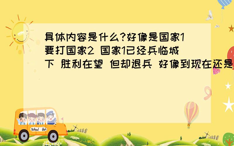 具体内容是什么?好像是国家1要打国家2 国家1已经兵临城下 胜利在望 但却退兵 好像到现在还是未解之谜不懂别瞎说（如下楼)